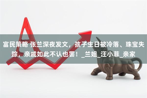 富民策略 张兰深夜发文，孩子生日被冷落、珠宝失踪，亲戚如此不认也罢！_兰姐_汪小菲_亲家