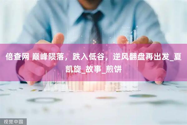 倍查网 巅峰陨落，跌入低谷，逆风翻盘再出发_夏凯旋_故事_煎饼