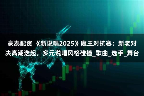 豪泰配资 《新说唱2025》魔王对抗赛：新老对决高潮迭起，多元说唱风格碰撞_歌曲_选手_舞台