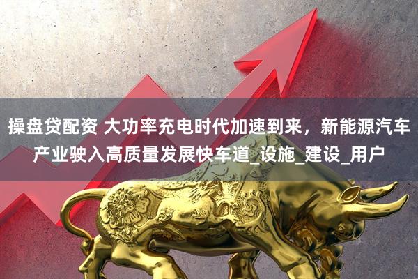 操盘贷配资 大功率充电时代加速到来，新能源汽车产业驶入高质量发展快车道_设施_建设_用户