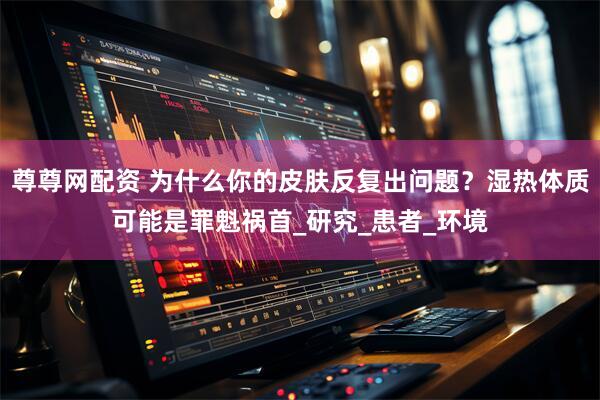 尊尊网配资 为什么你的皮肤反复出问题？湿热体质可能是罪魁祸首_研究_患者_环境