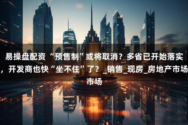 易操盘配资 “预售制”或将取消？多省已开始落实，开发商也快“坐不住”了？_销售_现房_房地产市场