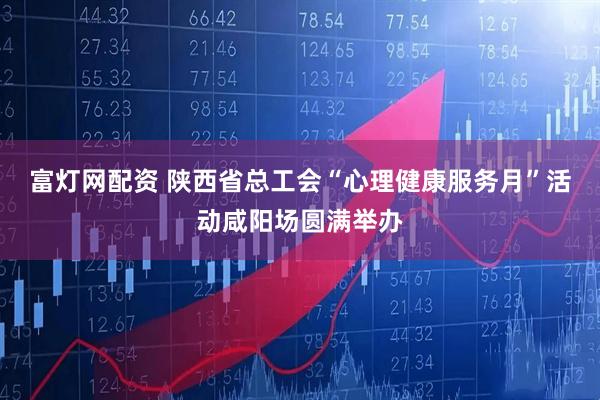 富灯网配资 陕西省总工会“心理健康服务月”活动咸阳场圆满举办