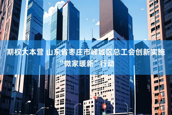 期权大本营 山东省枣庄市峄城区总工会创新实施“微家暖新”行动