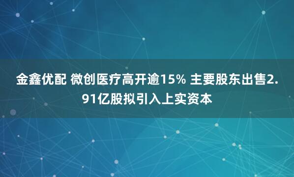 金鑫优配 微创医疗高开逾15% 主要股东出售2.91亿股拟引入上实资本