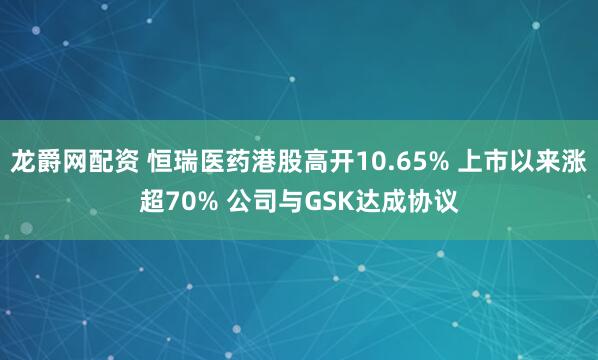 龙爵网配资 恒瑞医药港股高开10.65% 上市以来涨超70% 公司与GSK达成协议