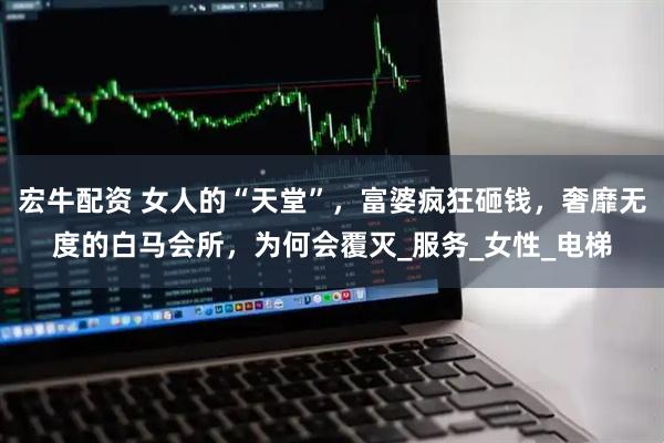 宏牛配资 女人的“天堂”，富婆疯狂砸钱，奢靡无度的白马会所，为何会覆灭_服务_女性_电梯