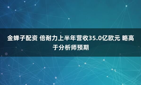 金蝉子配资 倍耐力上半年营收35.0亿欧元 略高于分析师预期
