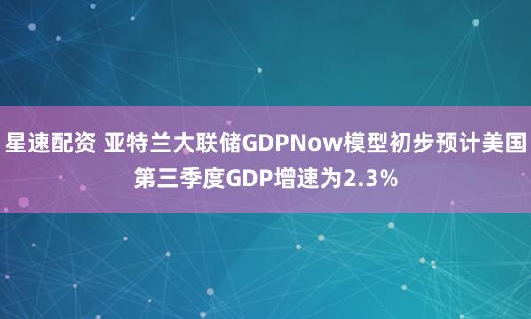 星速配资 亚特兰大联储GDPNow模型初步预计美国第三季度GDP增速为2.3%