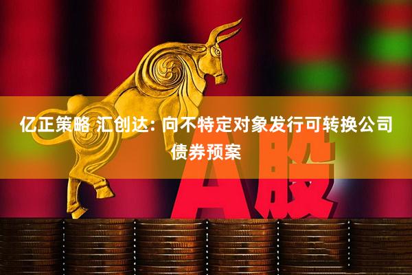 亿正策略 汇创达: 向不特定对象发行可转换公司债券预案