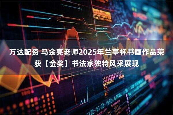 万达配资 马金亮老师2025年兰亭杯书画作品荣获【金奖】书法家独特风采展现