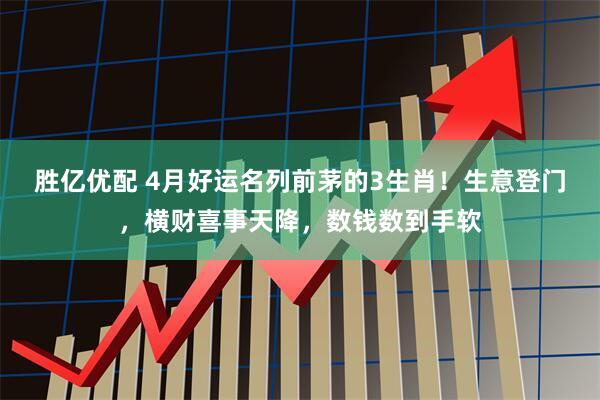 胜亿优配 4月好运名列前茅的3生肖！生意登门，横财喜事天降，数钱数到手软