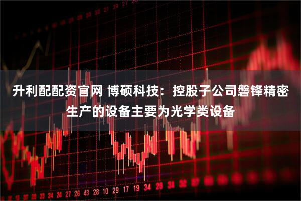 升利配配资官网 博硕科技：控股子公司磐锋精密生产的设备主要为光学类设备