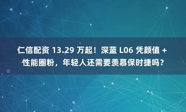 仁信配资 13.29 万起！深蓝 L06 凭颜值 + 性能圈粉，年轻人还需要羡慕保时捷吗？