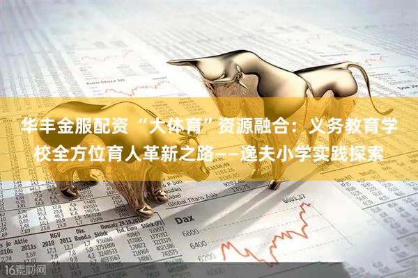 华丰金服配资 “大体育”资源融合：义务教育学校全方位育人革新之路——逸夫小学实践探索