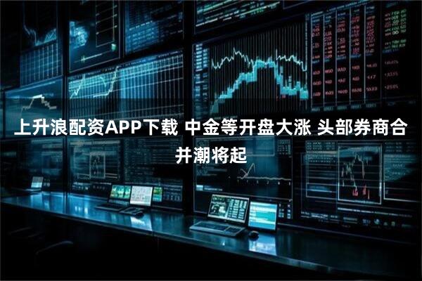 上升浪配资APP下载 中金等开盘大涨 头部券商合并潮将起