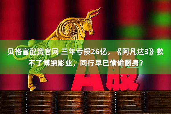 贝格富配资官网 三年亏损26亿，《阿凡达3》救不了博纳影业，同行早已偷偷翻身？