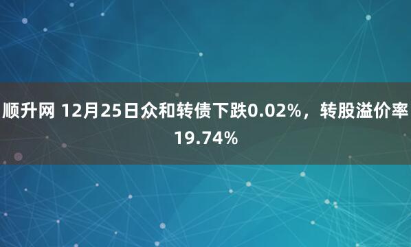 顺升网 12月25日众和转债下跌0.02%，转股溢价率19.74%