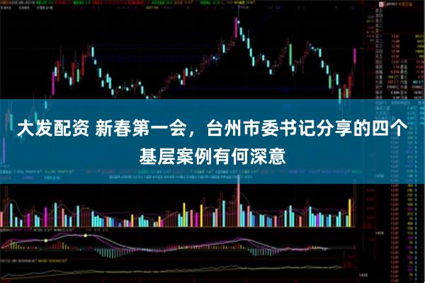大发配资 新春第一会，台州市委书记分享的四个基层案例有何深意