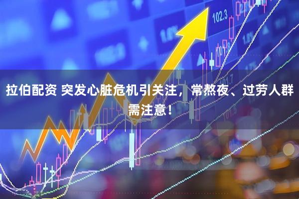 拉伯配资 突发心脏危机引关注，常熬夜、过劳人群需注意！